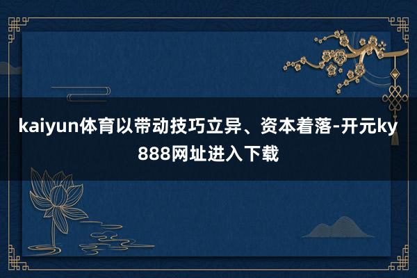 kaiyun体育以带动技巧立异、资本着落-开元ky888网址进入下载