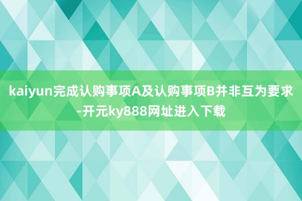 kaiyun完成认购事项A及认购事项B并非互为要求-开元ky888网址进入下载
