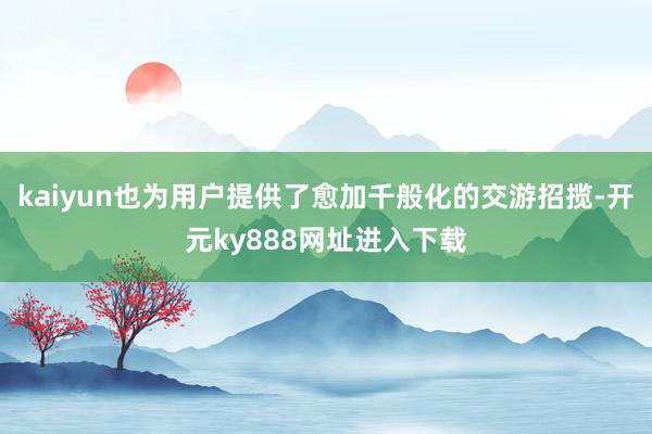 kaiyun也为用户提供了愈加千般化的交游招揽-开元ky888网址进入下载