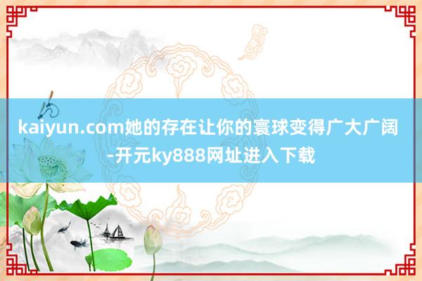 kaiyun.com她的存在让你的寰球变得广大广阔 -开元ky888网址进入下载