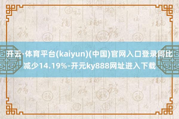 开云·体育平台(kaiyun)(中国)官网入口登录同比减少14.19%-开元ky888网址进入下载