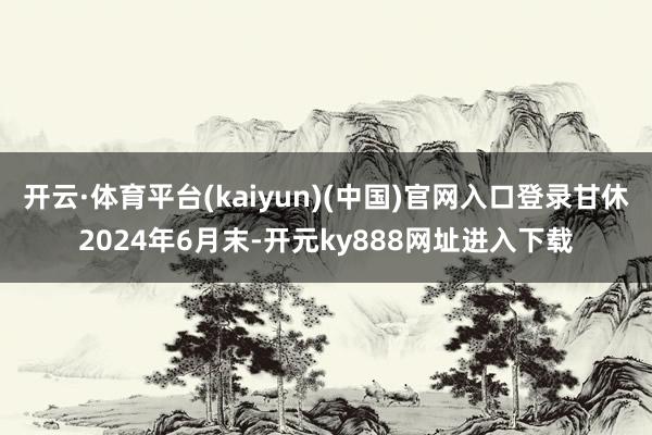 开云·体育平台(kaiyun)(中国)官网入口登录甘休2024年6月末-开元ky888网址进入下载
