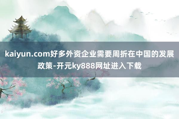 kaiyun.com好多外资企业需要周折在中国的发展政策-开元ky888网址进入下载