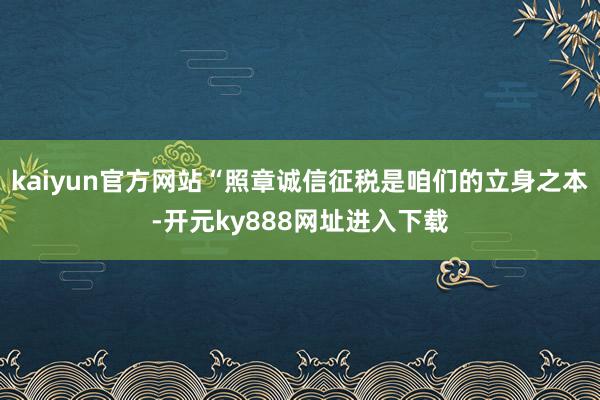 kaiyun官方网站“照章诚信征税是咱们的立身之本-开元ky888网址进入下载