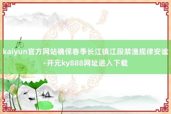 kaiyun官方网站确保春季长江镇江段禁渔规律安谧-开元ky888网址进入下载