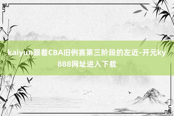 kaiyun跟着CBA旧例赛第三阶段的左近-开元ky888网址进入下载