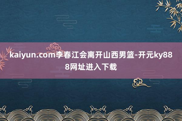 kaiyun.com李春江会离开山西男篮-开元ky888网址进入下载
