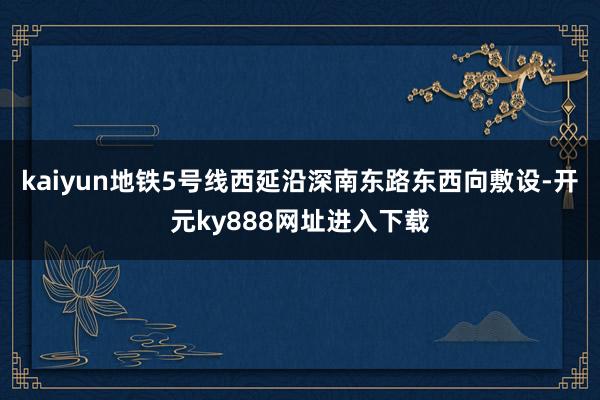 kaiyun地铁5号线西延沿深南东路东西向敷设-开元ky888网址进入下载