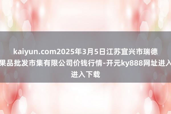 kaiyun.com2025年3月5日江苏宜兴市瑞德蔬菜果品批发市集有限公司价钱行情-开元ky888网址进入下载