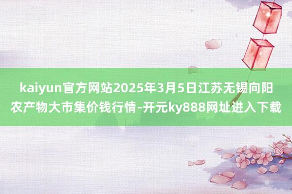 kaiyun官方网站2025年3月5日江苏无锡向阳农产物大市集价钱行情-开元ky888网址进入下载