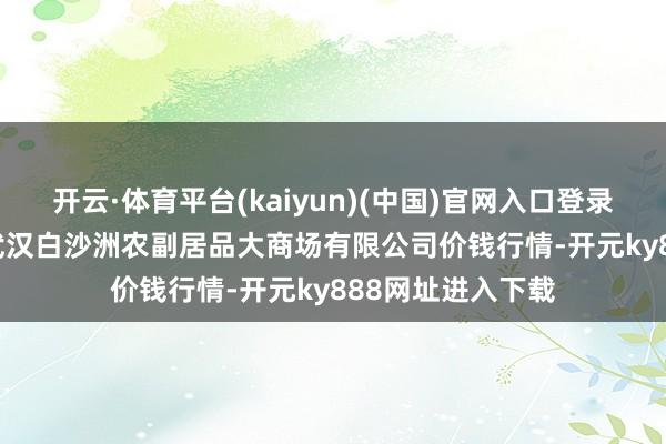 开云·体育平台(kaiyun)(中国)官网入口登录2025年3月5日武汉白沙洲农副居品大商场有限公司价钱行情-开元ky888网址进入下载