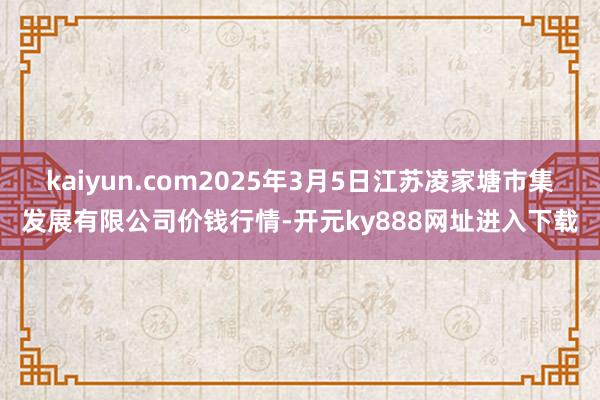 kaiyun.com2025年3月5日江苏凌家塘市集发展有限公司价钱行情-开元ky888网址进入下载