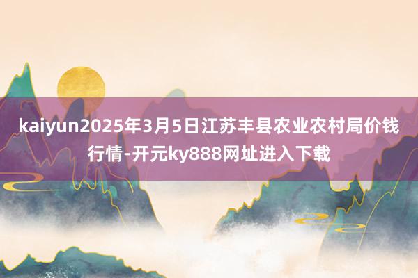 kaiyun2025年3月5日江苏丰县农业农村局价钱行情-开元ky888网址进入下载