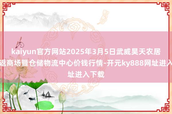 kaiyun官方网站2025年3月5日武威昊天农居品往返商场暨仓储物流中心价钱行情-开元ky888网址进入下载