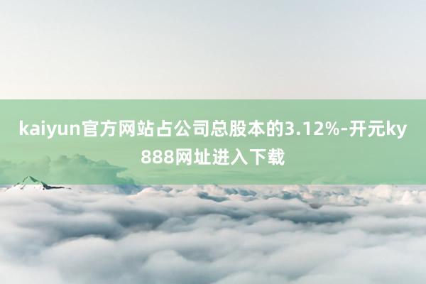 kaiyun官方网站占公司总股本的3.12%-开元ky888网址进入下载