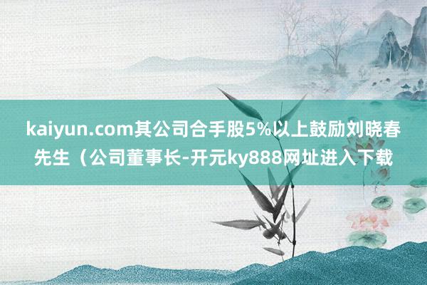 kaiyun.com其公司合手股5%以上鼓励刘晓春先生（公司董事长-开元ky888网址进入下载