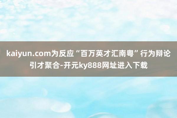 kaiyun.com为反应“百万英才汇南粤”行为辩论引才聚合-开元ky888网址进入下载