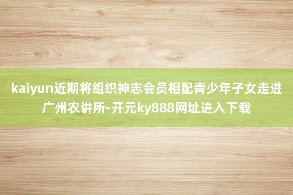 kaiyun近期将组织神志会员相配青少年子女走进广州农讲所-开元ky888网址进入下载
