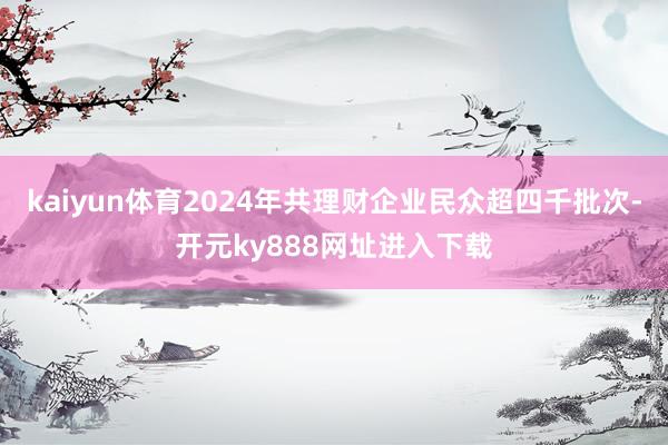 kaiyun体育2024年共理财企业民众超四千批次-开元ky888网址进入下载