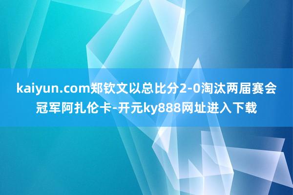 kaiyun.com郑钦文以总比分2-0淘汰两届赛会冠军阿扎伦卡-开元ky888网址进入下载