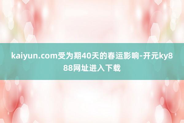 kaiyun.com受为期40天的春运影响-开元ky888网址进入下载