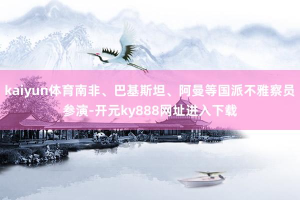 kaiyun体育南非、巴基斯坦、阿曼等国派不雅察员参演-开元ky888网址进入下载