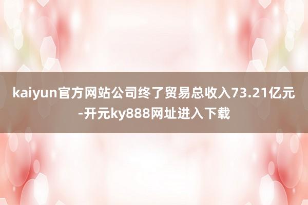 kaiyun官方网站公司终了贸易总收入73.21亿元-开元ky888网址进入下载