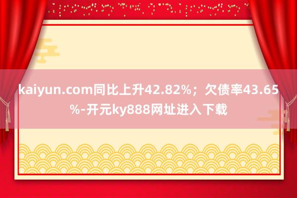 kaiyun.com同比上升42.82%；欠债率43.65%-开元ky888网址进入下载
