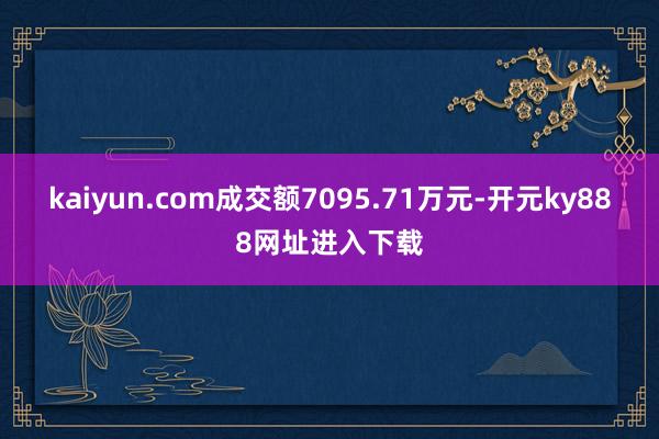 kaiyun.com成交额7095.71万元-开元ky888网址进入下载