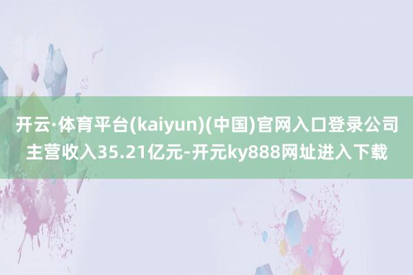 开云·体育平台(kaiyun)(中国)官网入口登录公司主营收入35.21亿元-开元ky888网址进入下载
