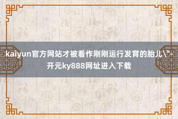 kaiyun官方网站才被看作刚刚运行发育的胎儿