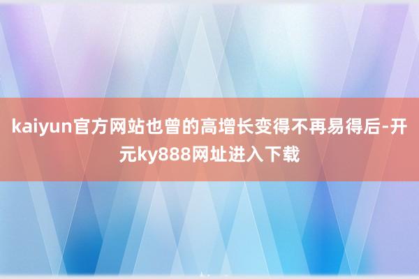 kaiyun官方网站也曾的高增长变得不再易得后-开元ky888网址进入下载