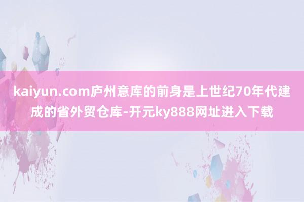 kaiyun.com庐州意库的前身是上世纪70年代建成的省外贸仓库-开元ky888网址进入下载