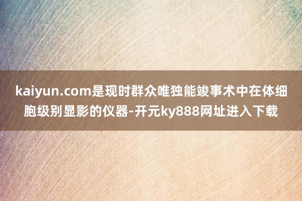 kaiyun.com是现时群众唯独能竣事术中在体细胞级别显影的仪器-开元ky888网址进入下载
