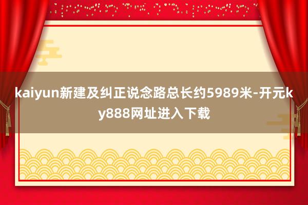 kaiyun新建及纠正说念路总长约5989米-开元ky888网址进入下载