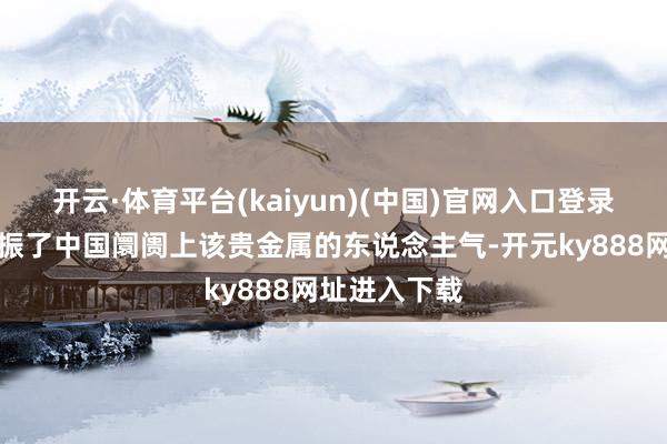 开云·体育平台(kaiyun)(中国)官网入口登录这可能也提振了中国阛阓上该贵金属的东说念主气-开元ky888网址进入下载