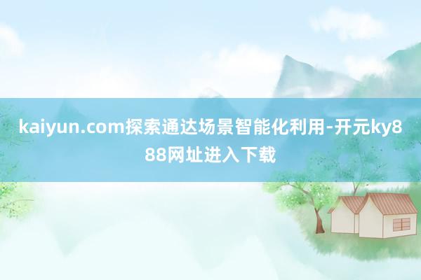 kaiyun.com探索通达场景智能化利用-开元ky888网址进入下载
