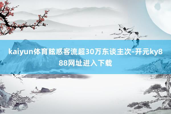 kaiyun体育眩惑客流超30万东谈主次-开元ky888网址进入下载