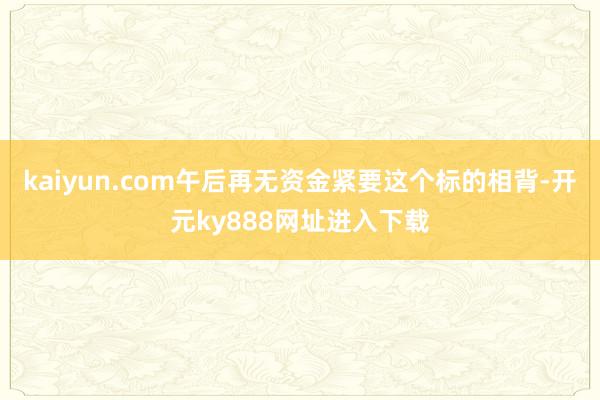 kaiyun.com午后再无资金紧要这个标的相背-开元ky888网址进入下载