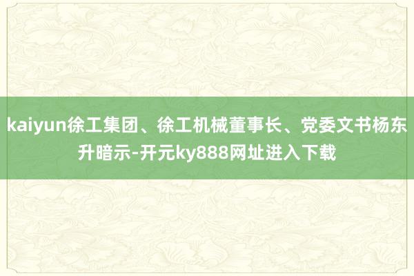 kaiyun徐工集团、徐工机械董事长、党委文书杨东升暗示-开元ky888网址进入下载