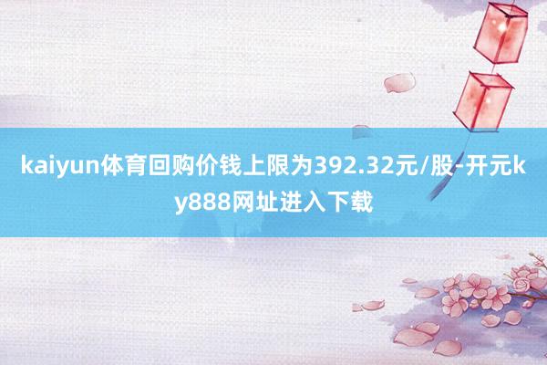 kaiyun体育回购价钱上限为392.32元/股-开元ky888网址进入下载