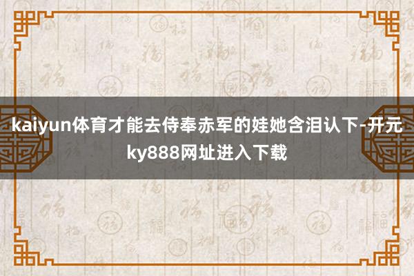 kaiyun体育才能去侍奉赤军的娃她含泪认下-开元ky888网址进入下载