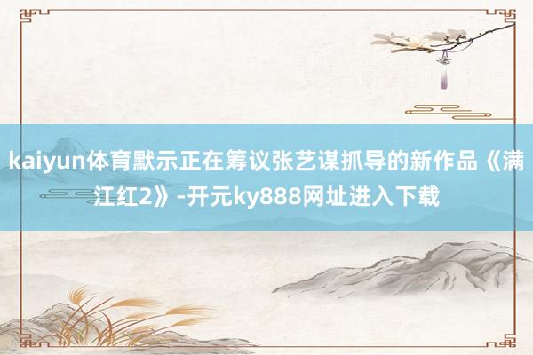 kaiyun体育默示正在筹议张艺谋抓导的新作品《满江红2》-开元ky888网址进入下载
