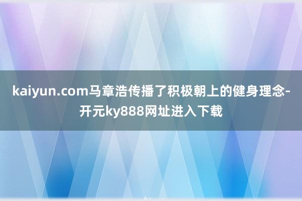 kaiyun.com马章浩传播了积极朝上的健身理念-开元ky888网址进入下载