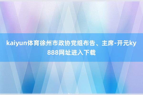 kaiyun体育徐州市政协党组布告、主席-开元ky888网址进入下载