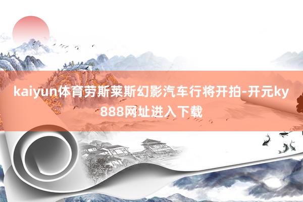 kaiyun体育劳斯莱斯幻影汽车行将开拍-开元ky888网址进入下载