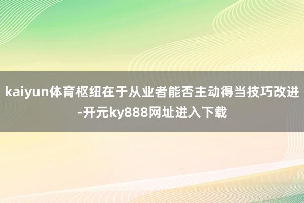 kaiyun体育枢纽在于从业者能否主动得当技巧改进-开元ky888网址进入下载