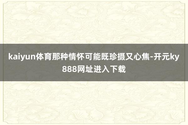 kaiyun体育那种情怀可能既珍摄又心焦-开元ky888网址进入下载