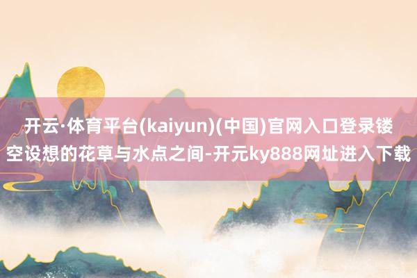 开云·体育平台(kaiyun)(中国)官网入口登录镂空设想的花草与水点之间-开元ky888网址进入下载
