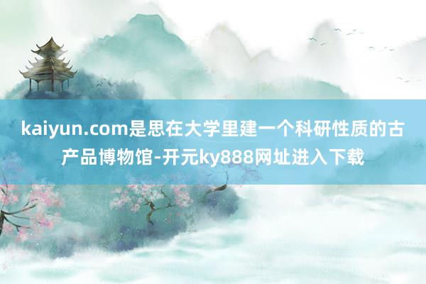 kaiyun.com是思在大学里建一个科研性质的古产品博物馆-开元ky888网址进入下载